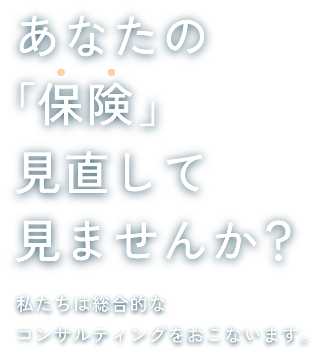 あなたの「保険」見直してみませんか？私たちは総合的なコンサルティングをおこないます。